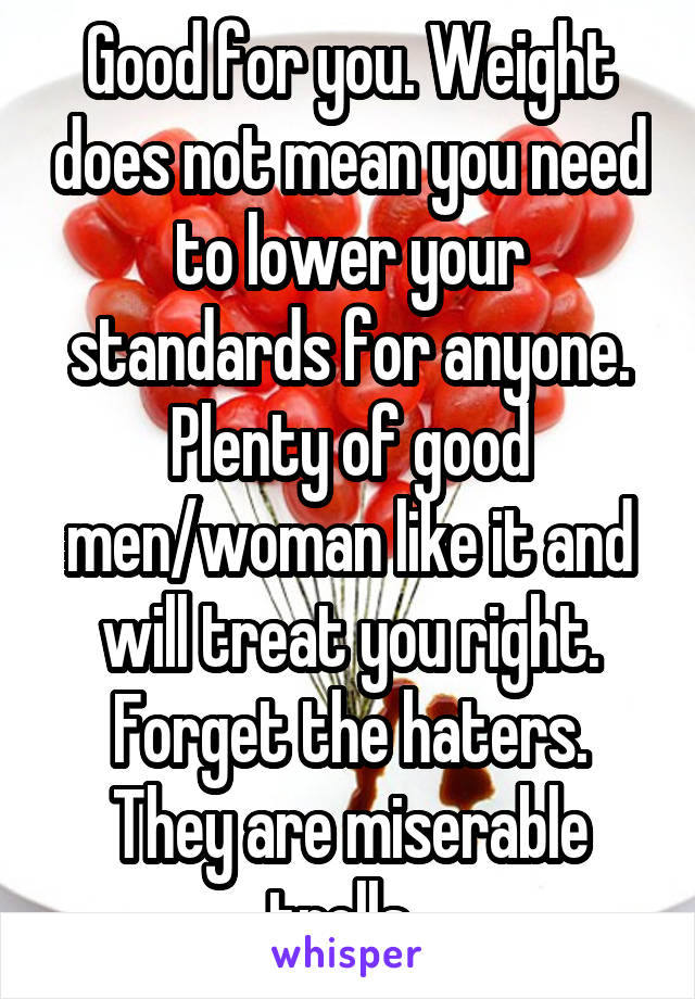 Good for you. Weight does not mean you need to lower your standards for anyone. Plenty of good men/woman like it and will treat you right. Forget the haters. They are miserable trolls. 