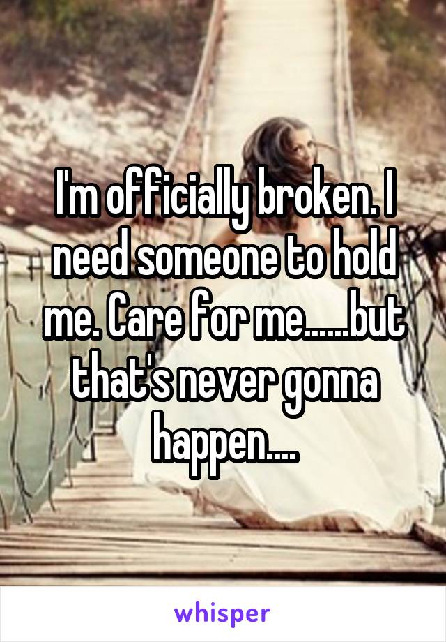 I'm officially broken. I need someone to hold me. Care for me......but that's never gonna happen....