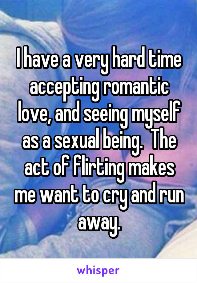 I have a very hard time accepting romantic love, and seeing myself as a sexual being.  The act of flirting makes me want to cry and run away.