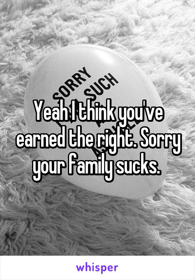 Yeah I think you've earned the right. Sorry your family sucks. 