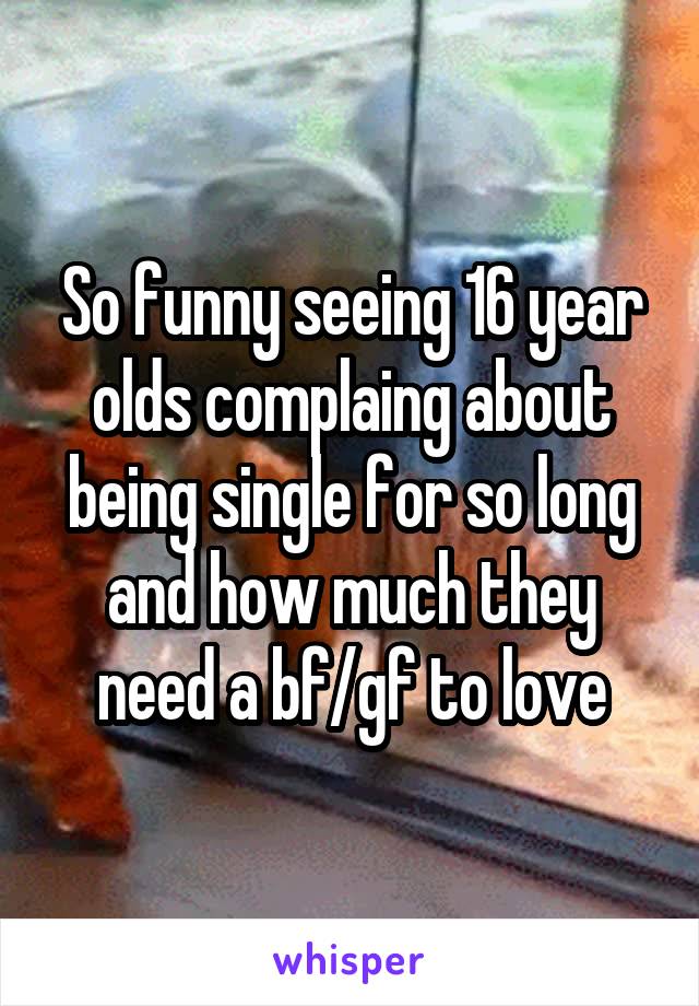 So funny seeing 16 year olds complaing about being single for so long and how much they need a bf/gf to love