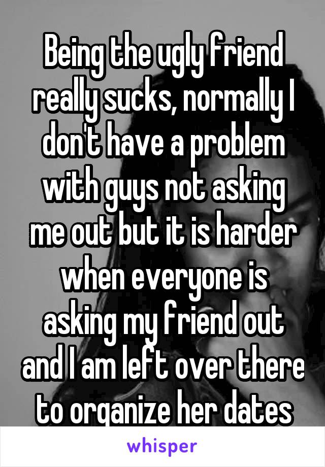 Being the ugly friend really sucks, normally I don't have a problem with guys not asking me out but it is harder when everyone is asking my friend out and I am left over there to organize her dates