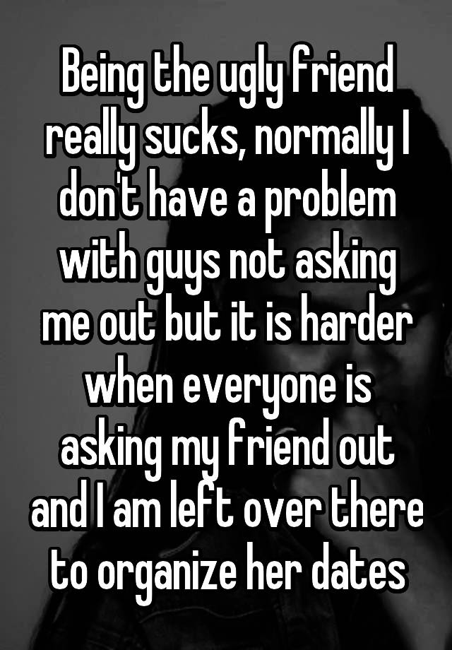 Being the ugly friend really sucks, normally I don't have a problem with guys not asking me out but it is harder when everyone is asking my friend out and I am left over there to organize her dates