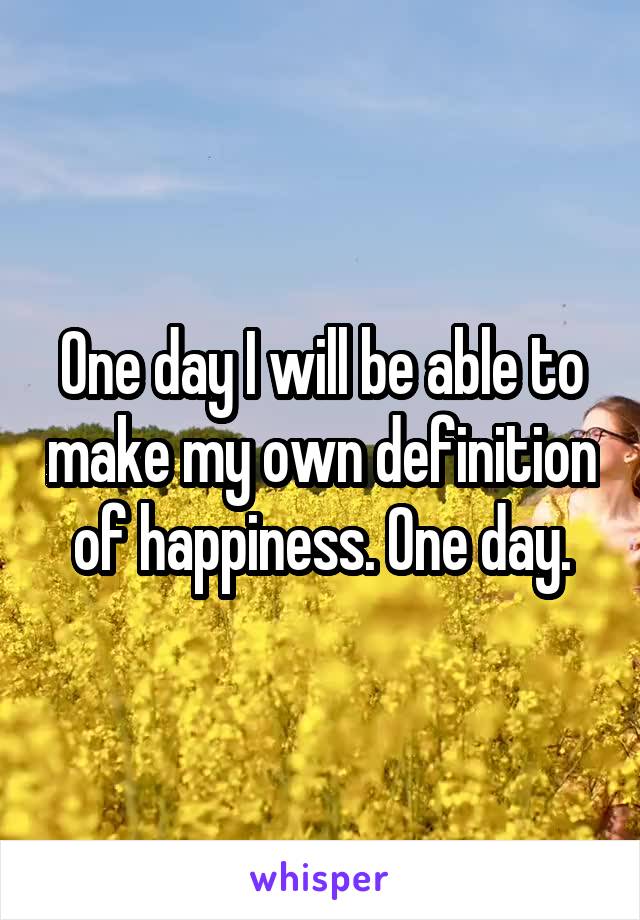 One day I will be able to make my own definition of happiness. One day.