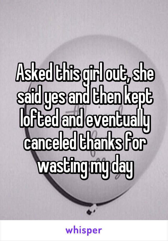 Asked this girl out, she said yes and then kept lofted and eventually canceled thanks for wasting my day