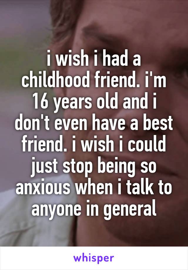 i wish i had a childhood friend. i'm 16 years old and i don't even have a best friend. i wish i could just stop being so anxious when i talk to anyone in general