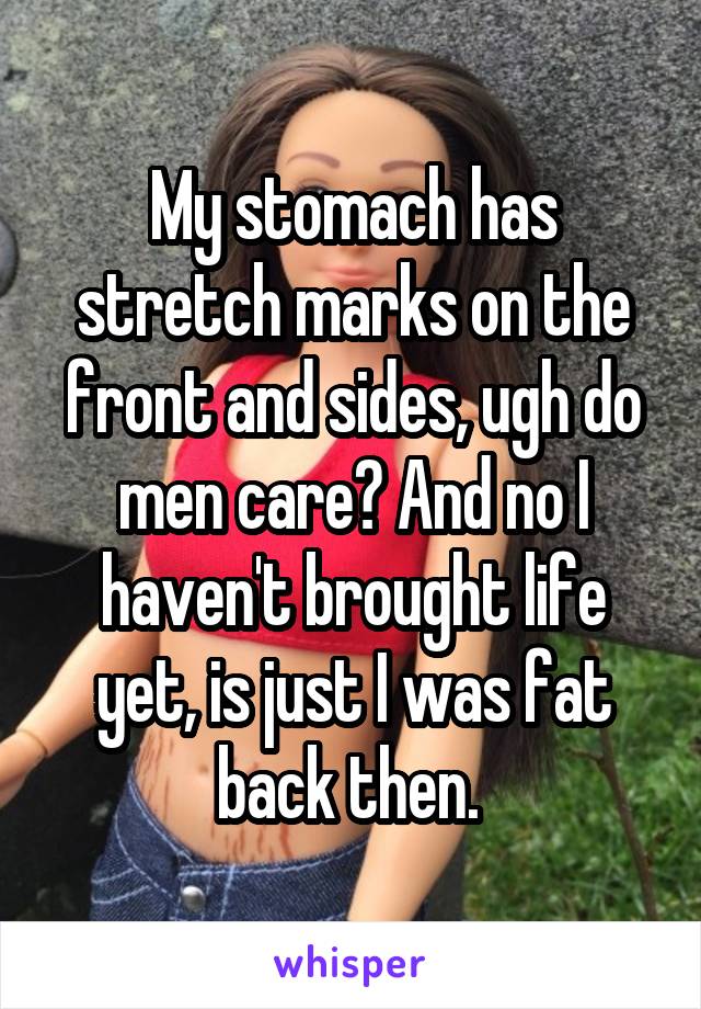 My stomach has stretch marks on the front and sides, ugh do men care? And no I haven't brought life yet, is just I was fat back then. 