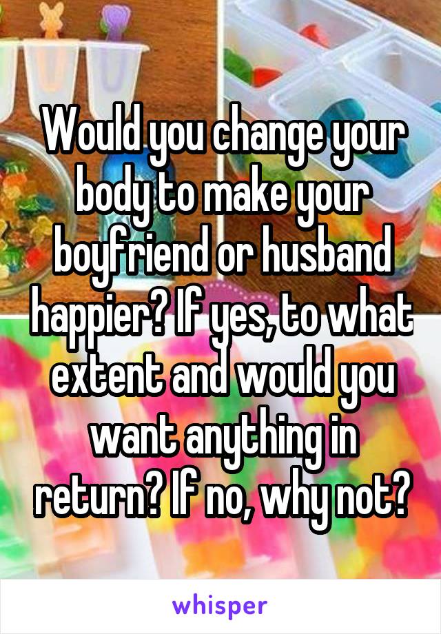 Would you change your body to make your boyfriend or husband happier? If yes, to what extent and would you want anything in return? If no, why not?