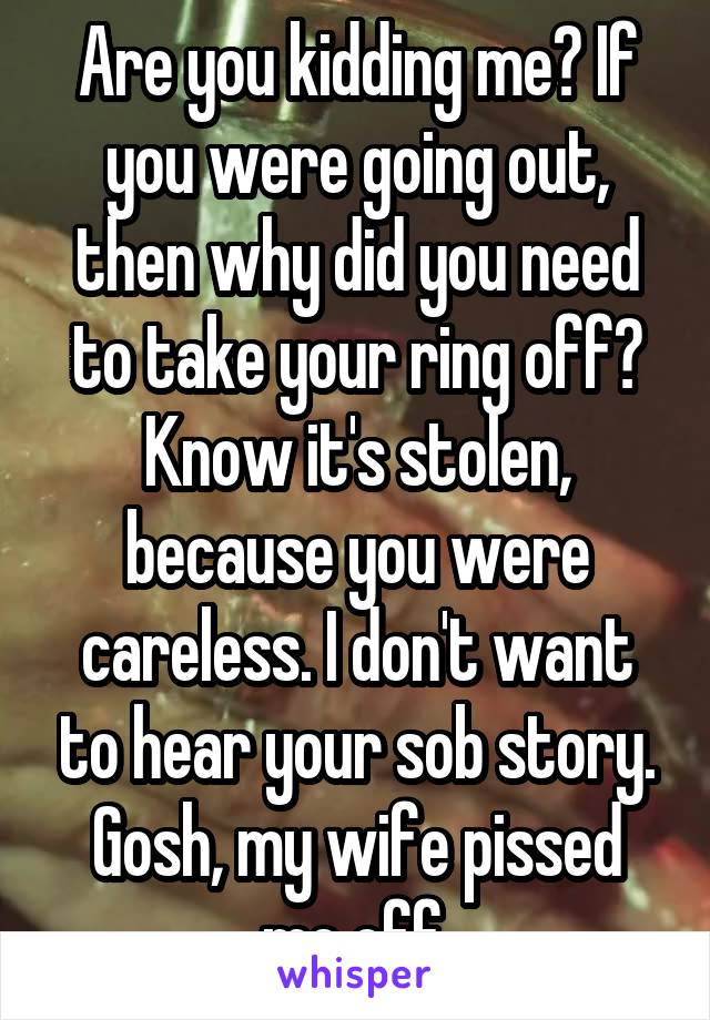 Are you kidding me? If you were going out, then why did you need to take your ring off? Know it's stolen, because you were careless. I don't want to hear your sob story. Gosh, my wife pissed me off.