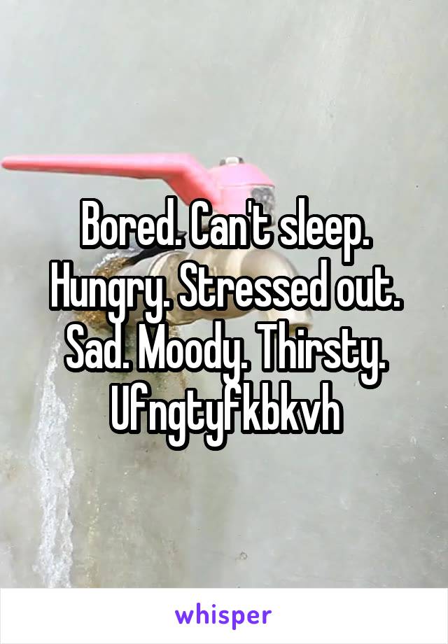 Bored. Can't sleep.
Hungry. Stressed out.
Sad. Moody. Thirsty.
Ufngtyfkbkvh