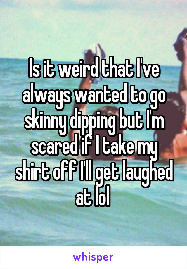 Is it weird that I've always wanted to go skinny dipping but I'm scared if I take my shirt off I'll get laughed at lol 