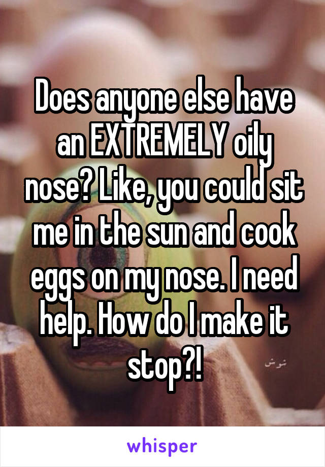 Does anyone else have an EXTREMELY oily nose? Like, you could sit me in the sun and cook eggs on my nose. I need help. How do I make it stop?!