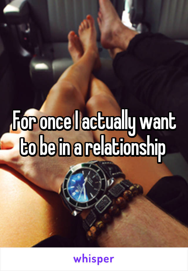 For once I actually want to be in a relationship 