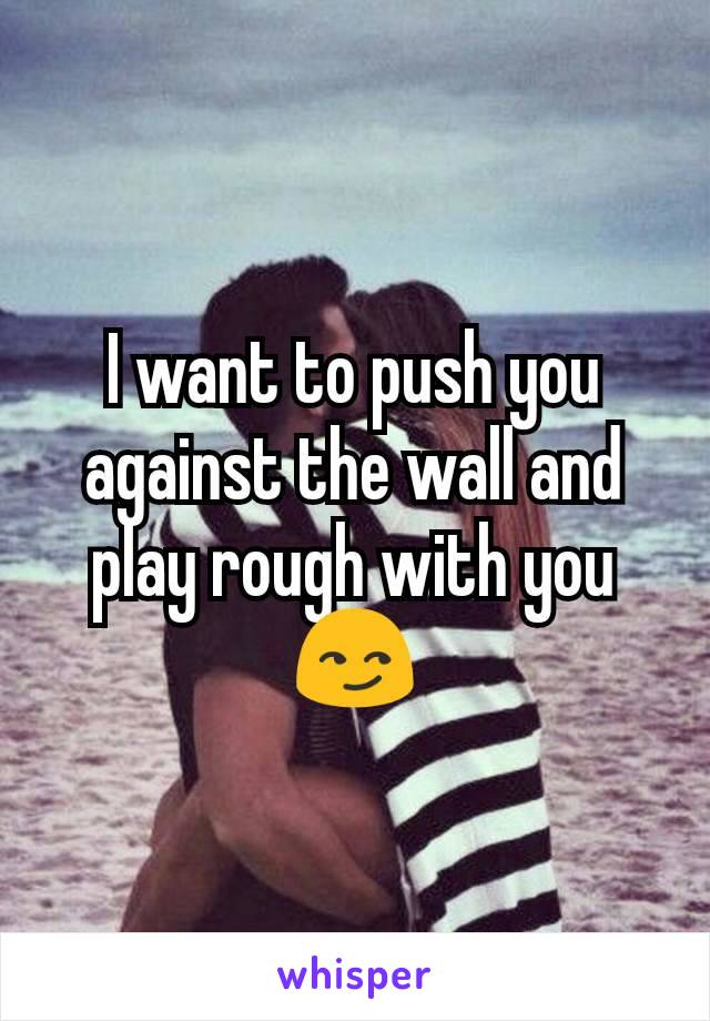 I want to push you against the wall and play rough with you 😏