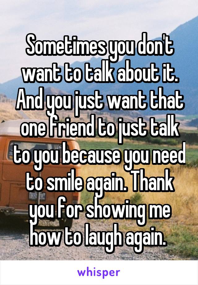 Sometimes you don't want to talk about it. And you just want that one friend to just talk to you because you need to smile again. Thank you for showing me how to laugh again. 