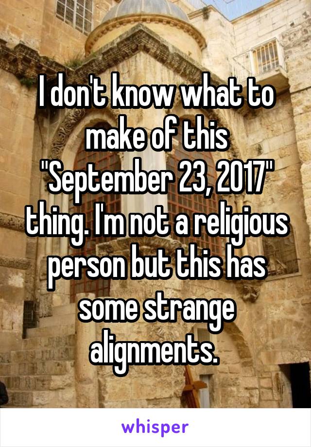 I don't know what to make of this "September 23, 2017" thing. I'm not a religious person but this has some strange alignments. 