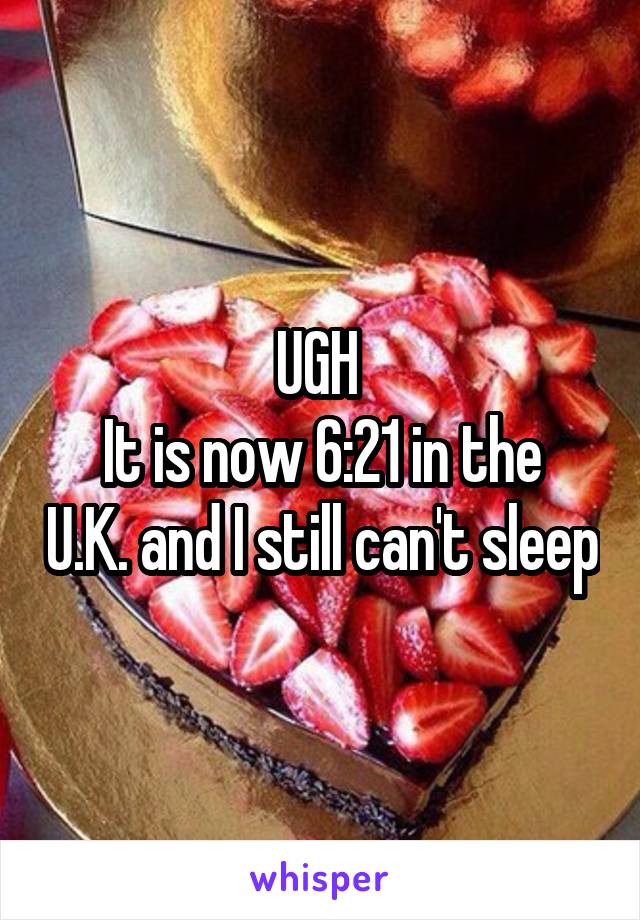 UGH 
It is now 6:21 in the U.K. and I still can't sleep