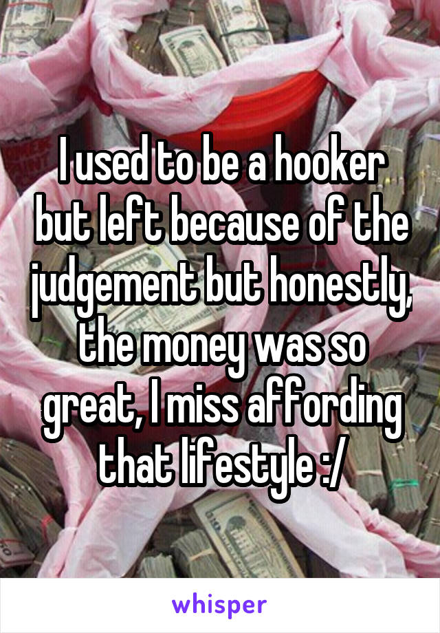 I used to be a hooker but left because of the judgement but honestly, the money was so great, I miss affording that lifestyle :/