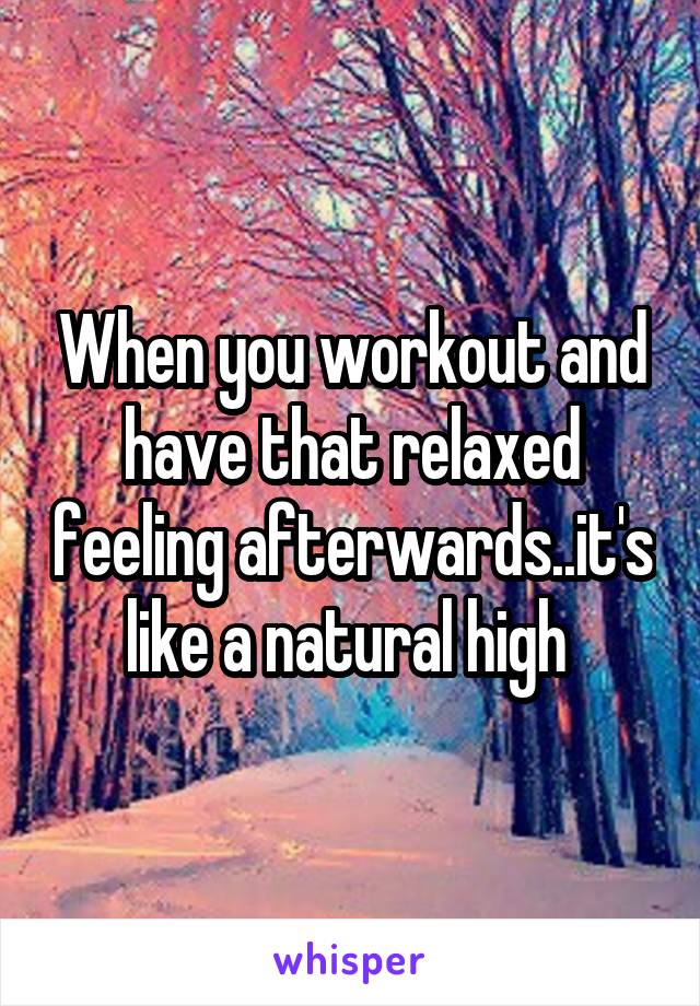 When you workout and have that relaxed feeling afterwards..it's like a natural high 