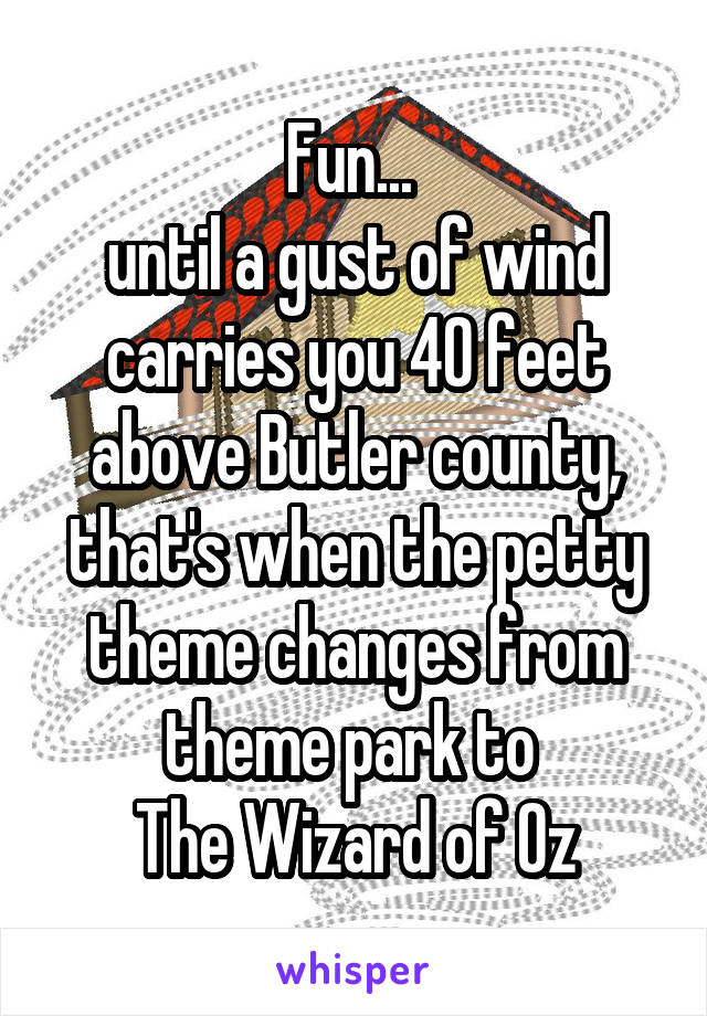 Fun... 
until a gust of wind carries you 40 feet above Butler county, that's when the petty theme changes from theme park to 
The Wizard of Oz