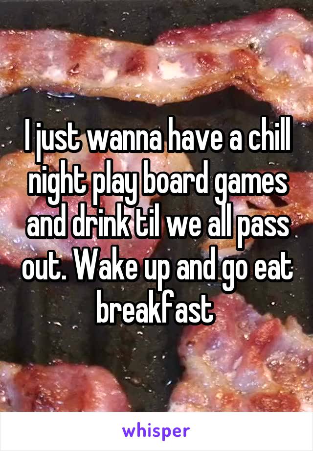 I just wanna have a chill night play board games and drink til we all pass out. Wake up and go eat breakfast 