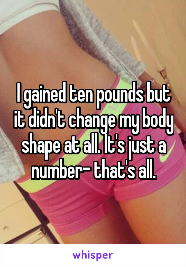 I gained ten pounds but it didn't change my body shape at all. It's just a number- that's all.