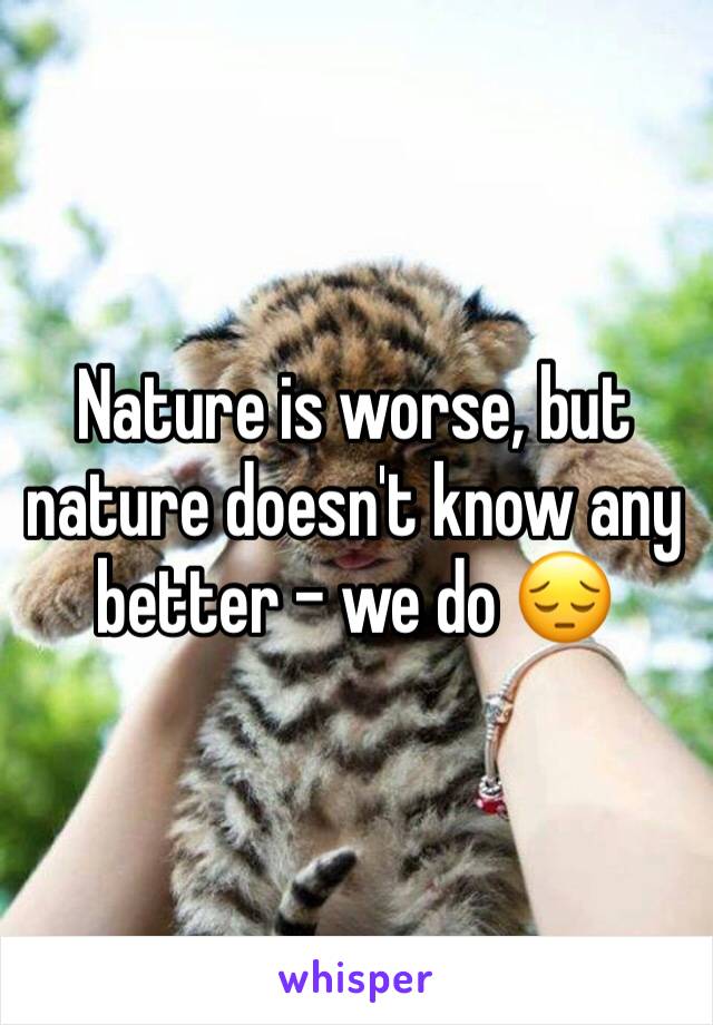 Nature is worse, but nature doesn't know any better - we do 😔