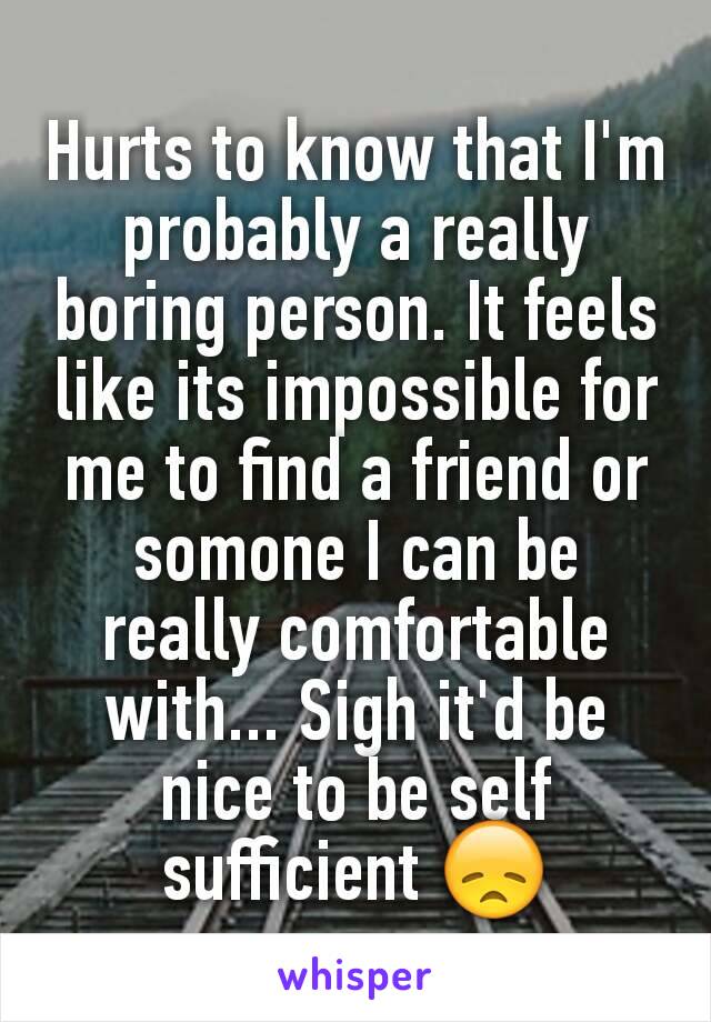 Hurts to know that I'm probably a really boring person. It feels like its impossible for me to find a friend or somone I can be really comfortable with... Sigh it'd be nice to be self sufficient 😞