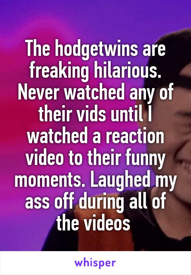 The hodgetwins are freaking hilarious. Never watched any of their vids until I watched a reaction video to their funny moments. Laughed my ass off during all of the videos 