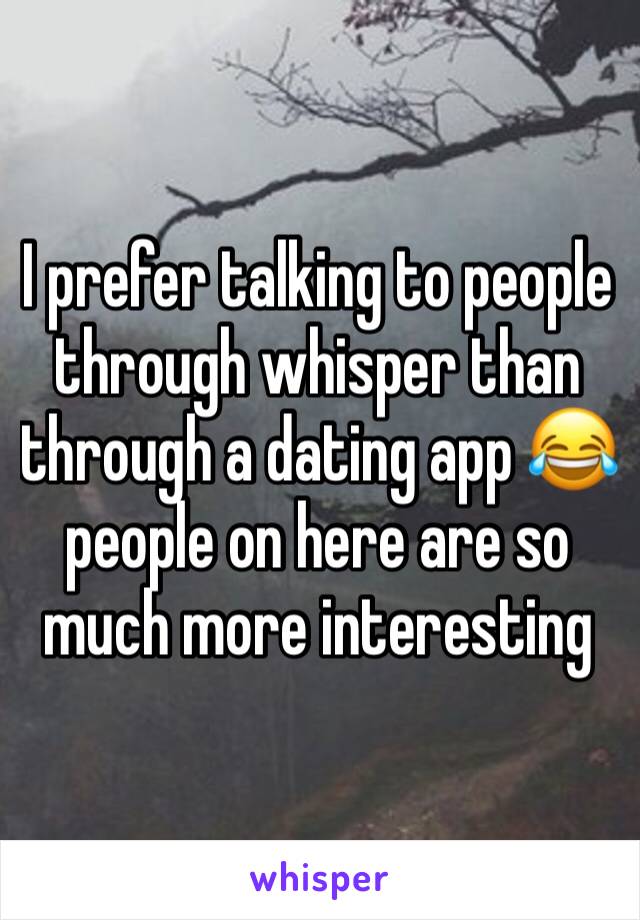 I prefer talking to people through whisper than through a dating app 😂 people on here are so much more interesting