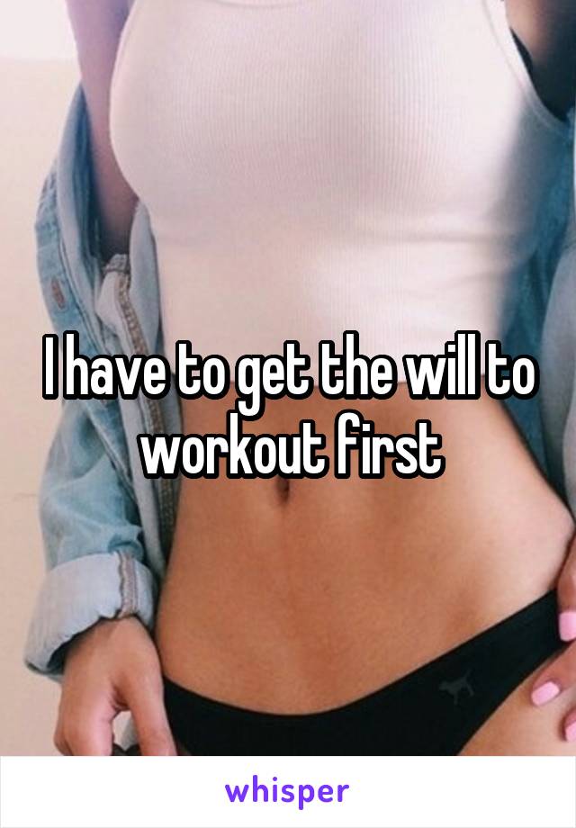 I have to get the will to workout first