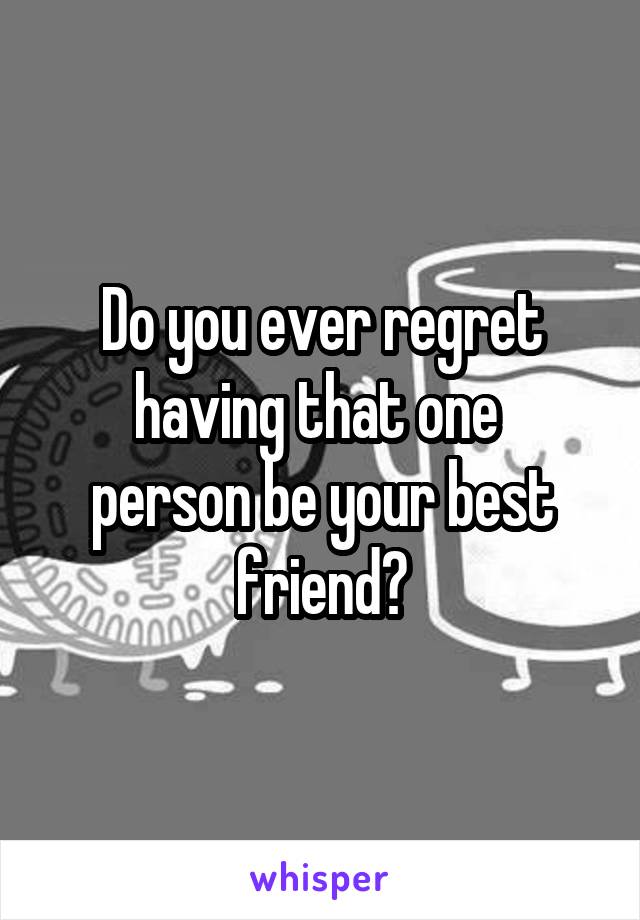 Do you ever regret having that one 
person be your best friend?