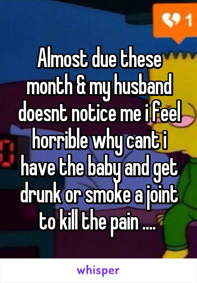 Almost due these month & my husband doesnt notice me i feel horrible why cant i have the baby and get drunk or smoke a joint to kill the pain .... 