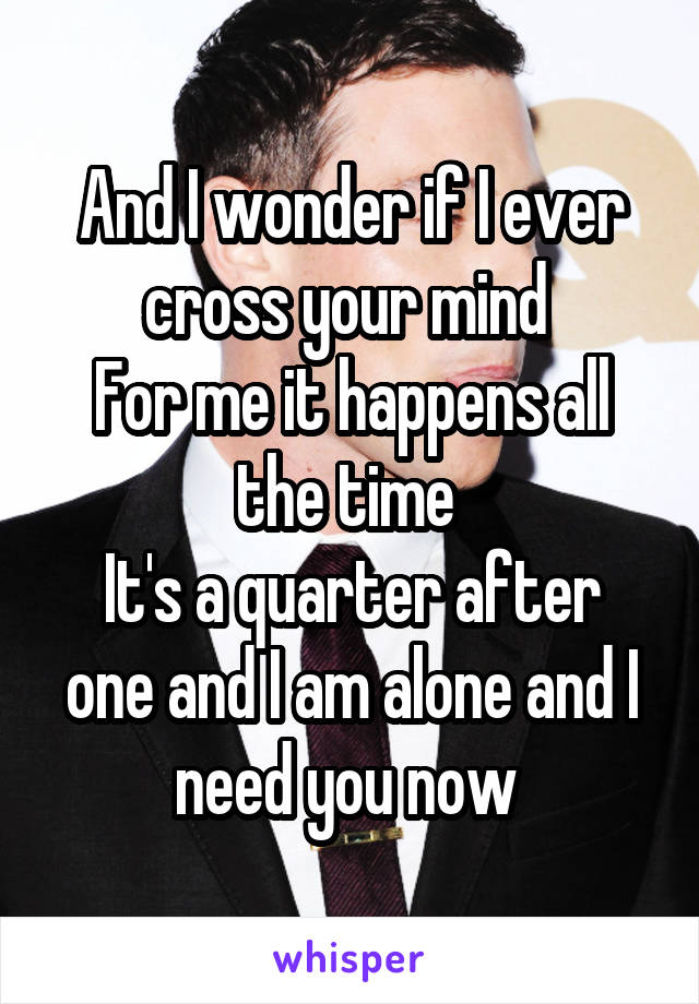 And I wonder if I ever cross your mind 
For me it happens all the time 
It's a quarter after one and I am alone and I need you now 