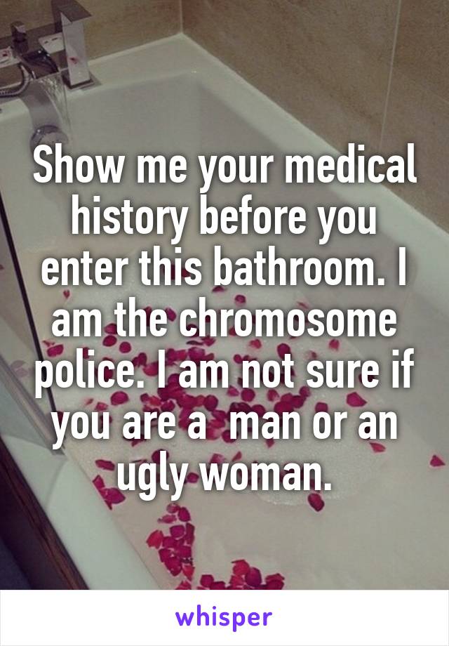 Show me your medical history before you enter this bathroom. I am the chromosome police. I am not sure if you are a  man or an ugly woman.