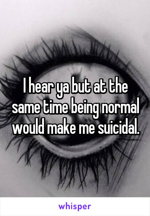 I hear ya but at the same time being normal would make me suicidal.