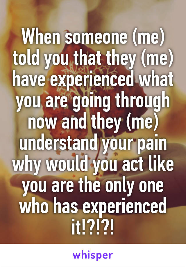 When someone (me) told you that they (me) have experienced what you are going through now and they (me) understand your pain why would you act like you are the only one who has experienced it!?!?!