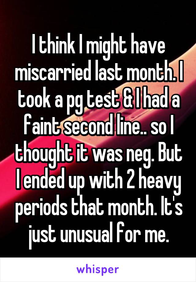 I think I might have miscarried last month. I took a pg test & I had a faint second line.. so I thought it was neg. But I ended up with 2 heavy periods that month. It's just unusual for me.