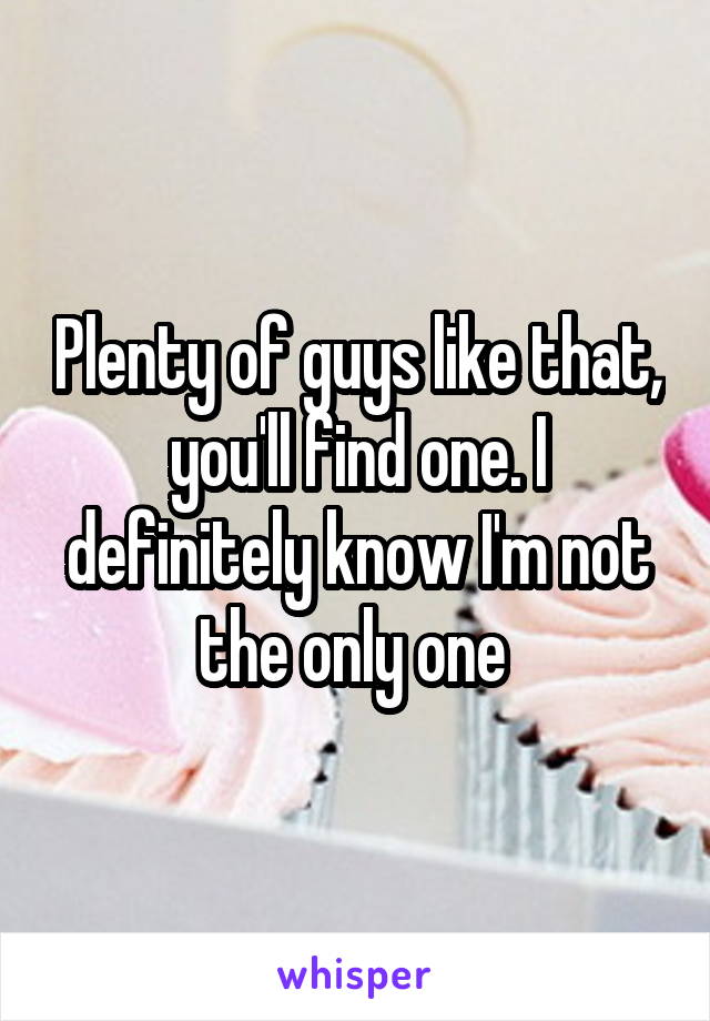 Plenty of guys like that, you'll find one. I definitely know I'm not the only one 