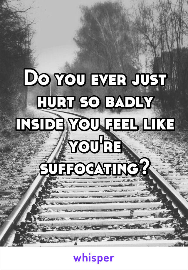 Do you ever just hurt so badly inside you feel like you're suffocating?
