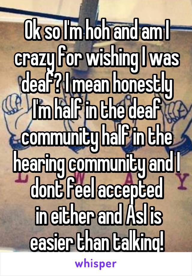 Ok so I'm hoh and am I crazy for wishing I was deaf? I mean honestly I'm half in the deaf community half in the hearing community and I dont feel accepted
 in either and Asl is easier than talking!