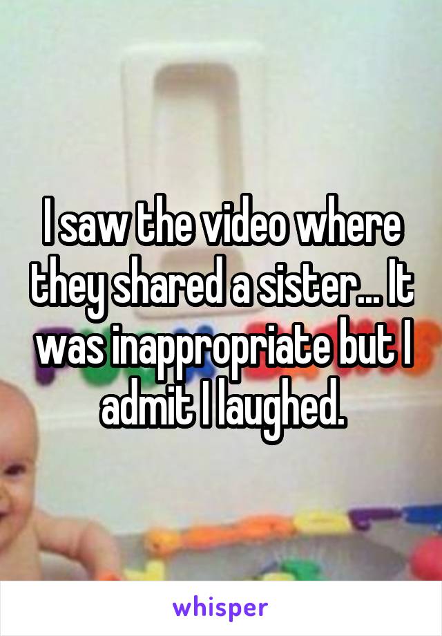 I saw the video where they shared a sister... It was inappropriate but I admit I laughed.