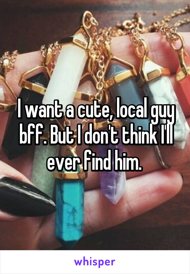 I want a cute, local guy bff. But I don't think I'll ever find him. 