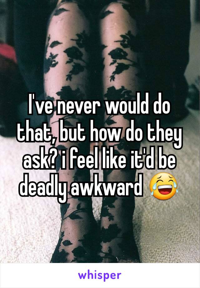 I've never would do that, but how do they ask? i feel like it'd be deadly awkward 😂