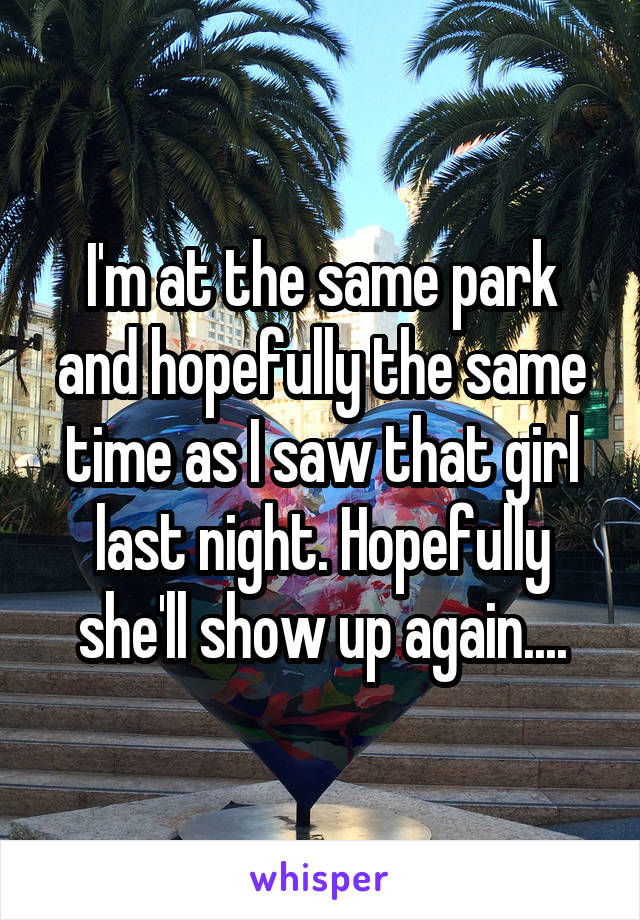 I'm at the same park and hopefully the same time as I saw that girl last night. Hopefully she'll show up again....