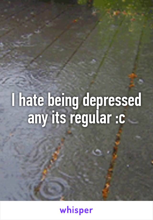 I hate being depressed any its regular :c