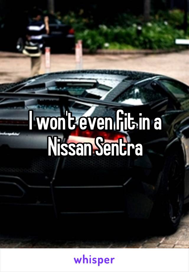 I won't even fit in a Nissan Sentra