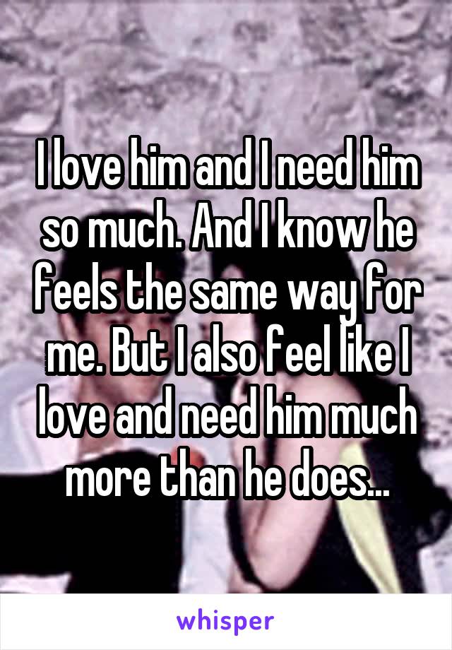 I love him and I need him so much. And I know he feels the same way for me. But I also feel like I love and need him much more than he does...