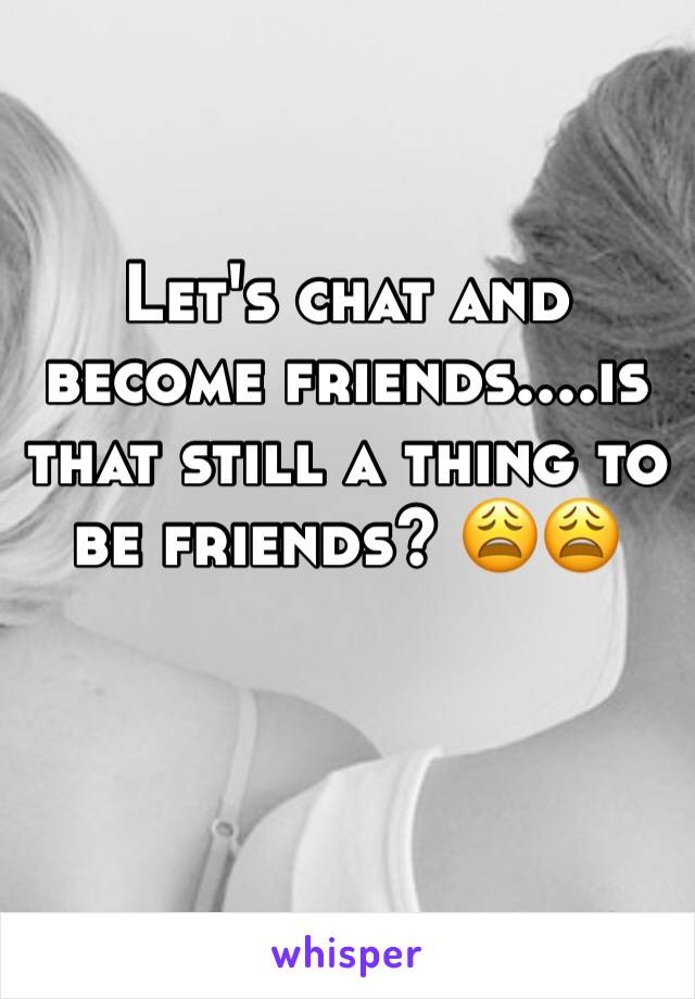 Let's chat and become friends....is that still a thing to be friends? 😩😩