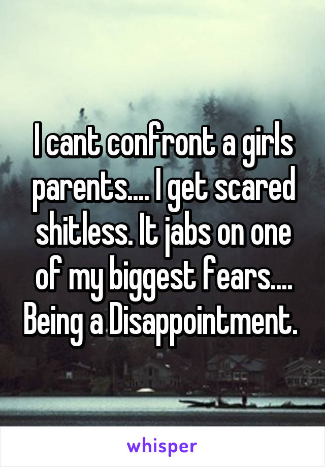 I cant confront a girls parents.... I get scared shitless. It jabs on one of my biggest fears.... Being a Disappointment. 